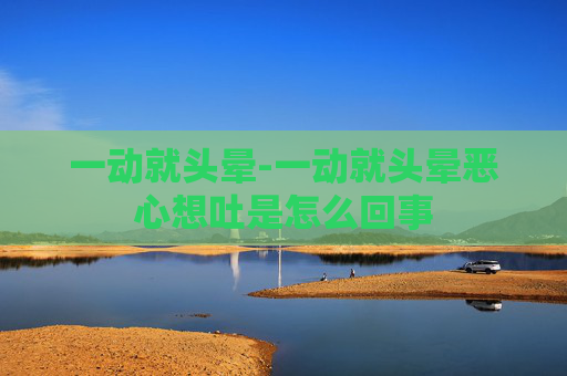 一动就头晕-一动就头晕恶心想吐是怎么回事