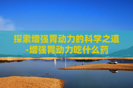 探索增强胃动力的科学之道-增强胃动力吃什么药