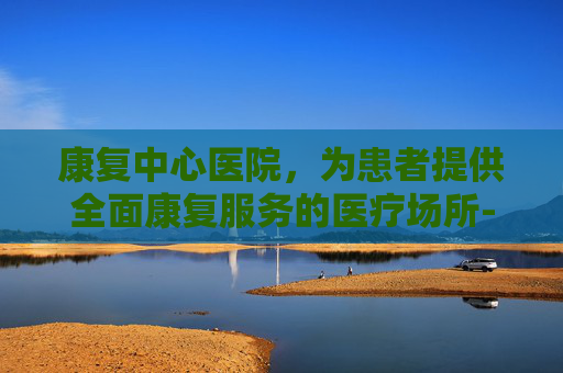康复中心医院，为患者提供全面康复服务的医疗场所-南通康复中心医院