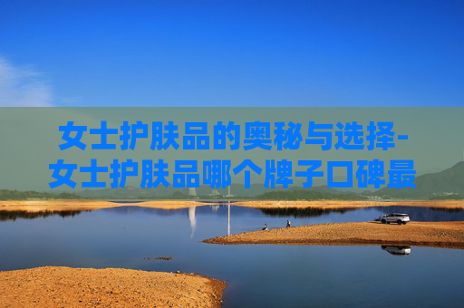 女士护肤品的奥秘与选择-女士护肤品哪个牌子口碑最好