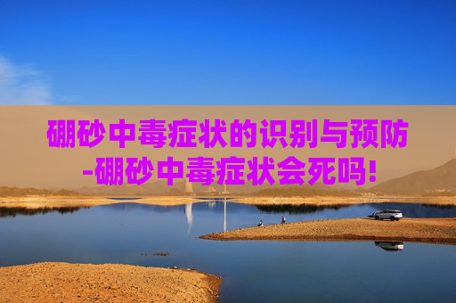 硼砂中毒症状的识别与预防-硼砂中毒症状会死吗!