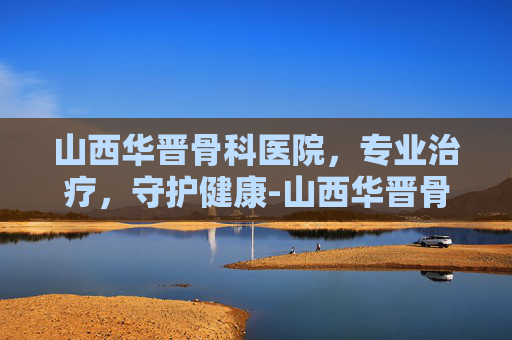 山西华晋骨科医院，专业治疗，守护健康-山西华晋骨科医院电话号码