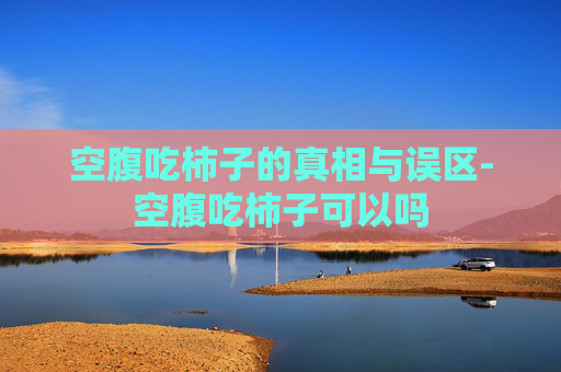 空腹吃柿子的真相与误区-空腹吃柿子可以吗