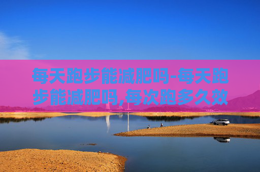 每天跑步能减肥吗-每天跑步能减肥吗,每次跑多久效果最好?