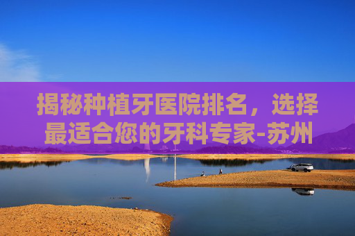 揭秘种植牙医院排名，选择最适合您的牙科专家-苏州种植牙医院排名