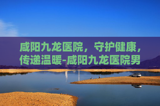 咸阳九龙医院，守护健康，传递温暖-咸阳九龙医院男科看病到底如何