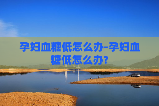 孕妇血糖低怎么办-孕妇血糖低怎么办?