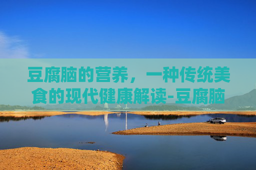 豆腐脑的营养，一种传统美食的现代健康解读-豆腐脑的营养成分表100克