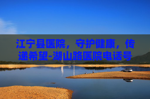 江宁县医院，守护健康，传递希望-湖山路医院电话号码