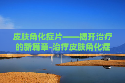 皮肤角化症片——揭开治疗的新篇章-治疗皮肤角化症