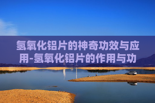 氢氧化铝片的神奇功效与应用-氢氧化铝片的作用与功效