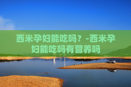 西米孕妇能吃吗？-西米孕妇能吃吗有营养吗