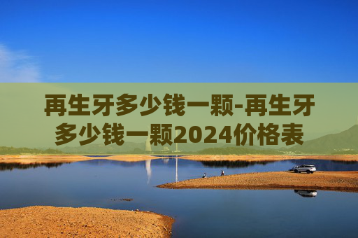 再生牙多少钱一颗-再生牙多少钱一颗2024价格表
