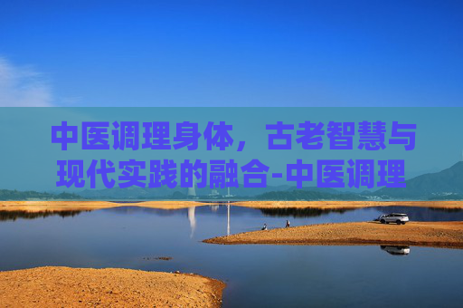 中医调理身体，古老智慧与现代实践的融合-中医调理身体挂什么科