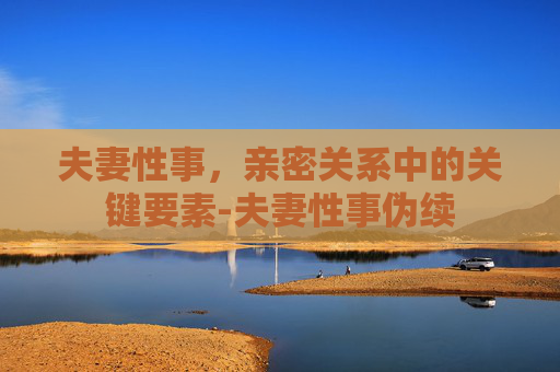 夫妻性事，亲密关系中的关键要素-夫妻性事伪续
