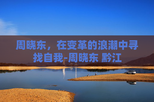 周晓东，在变革的浪潮中寻找自我-周晓东 黔江