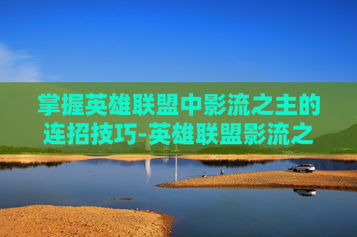 掌握英雄联盟中影流之主的连招技巧-英雄联盟影流之主的连招