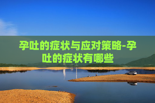 孕吐的症状与应对策略-孕吐的症状有哪些