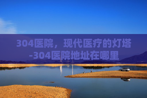 304医院，现代医疗的灯塔-304医院地址在哪里