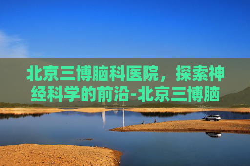 北京三博脑科医院，探索神经科学的前沿-北京三博脑科医院地址
