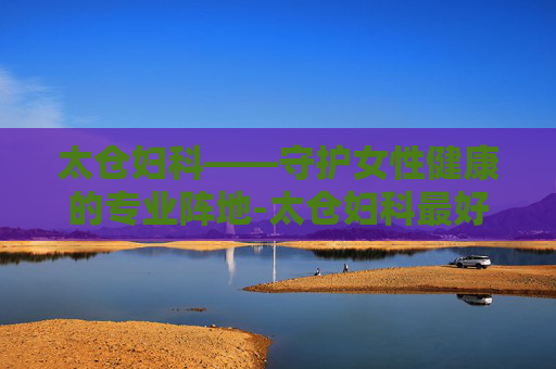 太仓妇科——守护女性健康的专业阵地-太仓妇科最好的医院是哪家