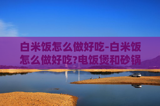 白米饭怎么做好吃-白米饭怎么做好吃?电饭煲和砂锅煮法有什么区别?