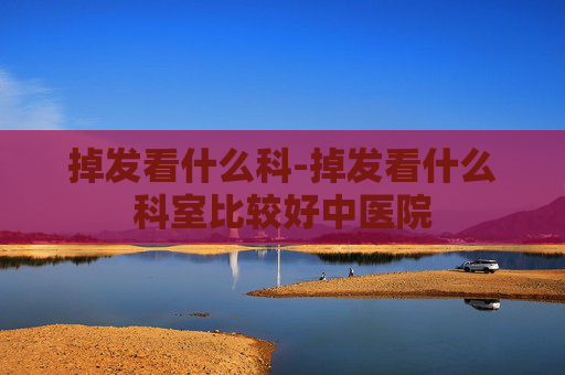 掉发看什么科-掉发看什么科室比较好中医院