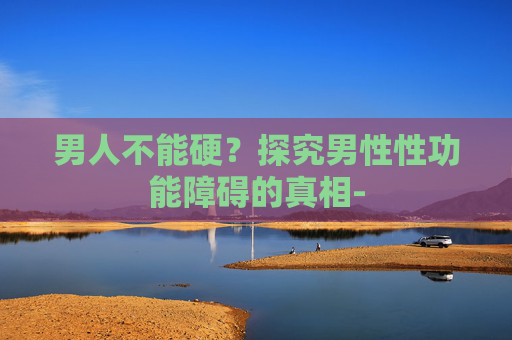 男人不能硬？探究男性性功能障碍的真相-