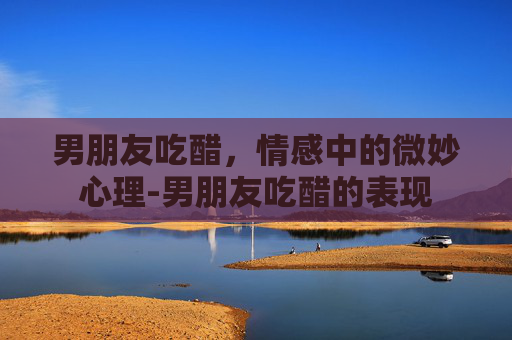 男朋友吃醋，情感中的微妙心理-男朋友吃醋的表现