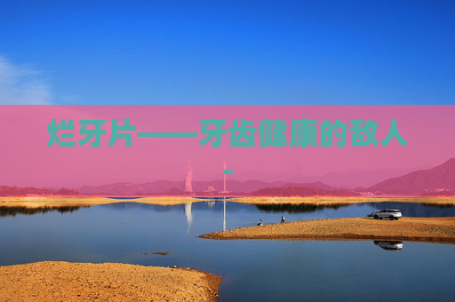 烂牙片——牙齿健康的敌人-