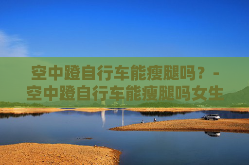 空中蹬自行车能瘦腿吗？-空中蹬自行车能瘦腿吗女生