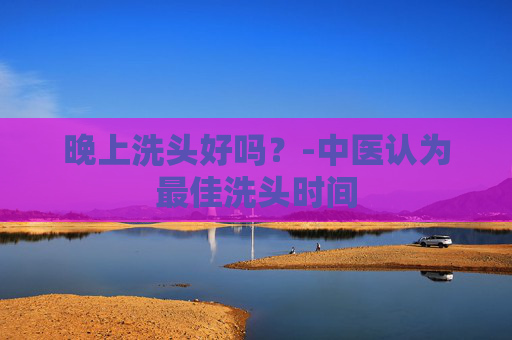 晚上洗头好吗？-中医认为最佳洗头时间