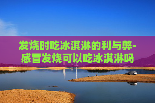发烧时吃冰淇淋的利与弊-感冒发烧可以吃冰淇淋吗