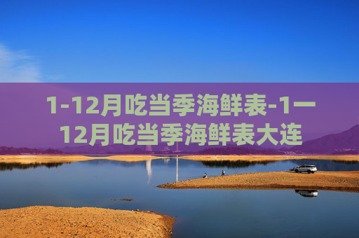 1-12月吃当季海鲜表-1一12月吃当季海鲜表大连