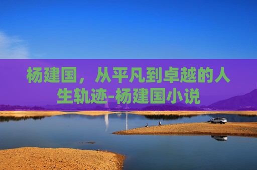 杨建国，从平凡到卓越的人生轨迹-杨建国小说