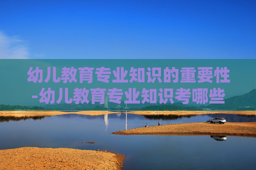 幼儿教育专业知识的重要性-幼儿教育专业知识考哪些