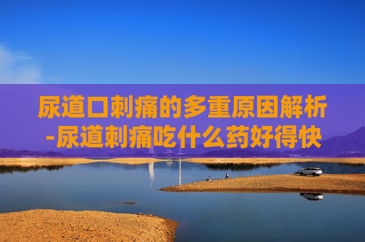 尿道口刺痛的多重原因解析-尿道刺痛吃什么药好得快