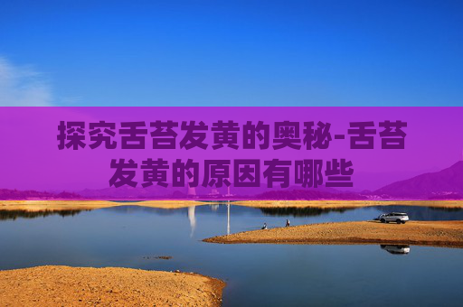 探究舌苔发黄的奥秘-舌苔发黄的原因有哪些