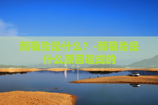 葡萄胎是什么？-葡萄胎是什么原因造成的