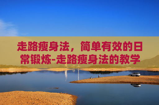 走路瘦身法，简单有效的日常锻炼-走路瘦身法的教学视频