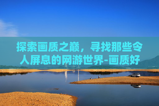 探索画质之巅，寻找那些令人屏息的网游世界-画质好的网游2025