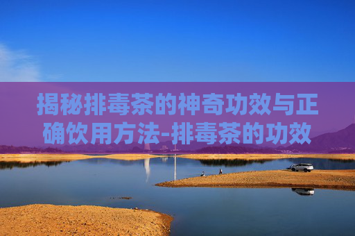 揭秘排毒茶的神奇功效与正确饮用方法-排毒茶的功效与作用