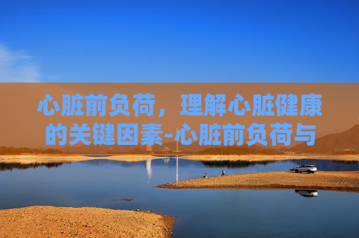 心脏前负荷，理解心脏健康的关键因素-心脏前负荷与后负荷的区别