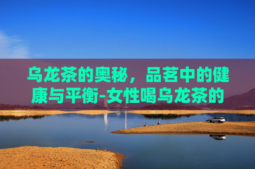 乌龙茶的奥秘，品茗中的健康与平衡-女性喝乌龙茶的好处和坏处