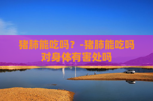 猪肺能吃吗？-猪肺能吃吗对身体有害处吗