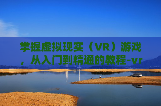 掌握虚拟现实（VR）游戏，从入门到精通的教程-vr眼镜怎么玩游戏的教程手机