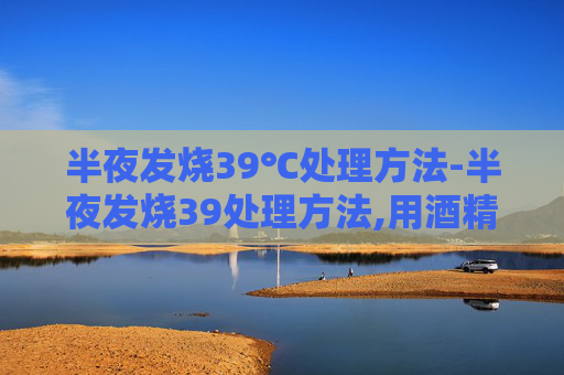 半夜发烧39℃处理方法-半夜发烧39处理方法,用酒精擦身
