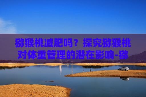 猕猴桃减肥吗？探究猕猴桃对体重管理的潜在影响-猕猴桃减肥吗 吃了会不会胖