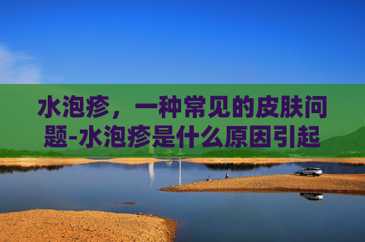 水泡疹，一种常见的皮肤问题-水泡疹是什么原因引起的