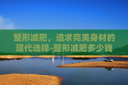 整形减肥，追求完美身材的现代选择-整形减肥多少钱